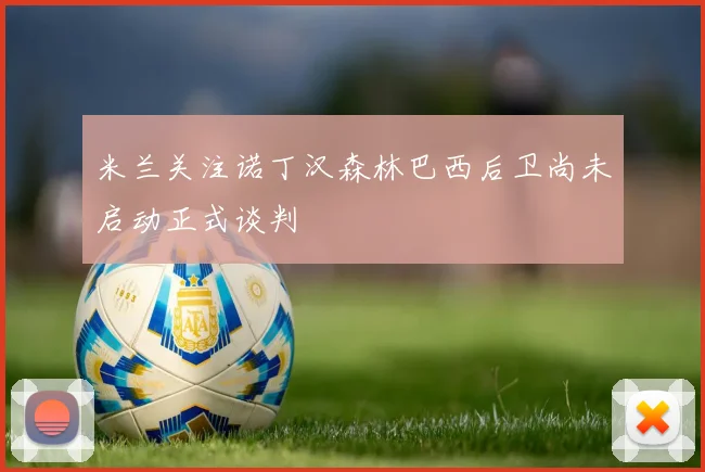米兰关注诺丁汉森林巴西后卫尚未启动正式谈判