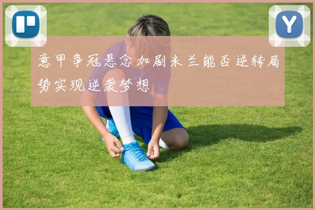 意甲争冠悬念加剧米兰能否逆转局势实现逆袭梦想