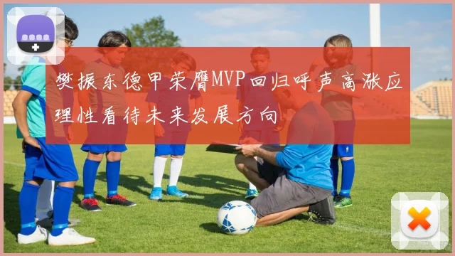 樊振东德甲荣膺MVP回归呼声高涨应理性看待未来发展方向