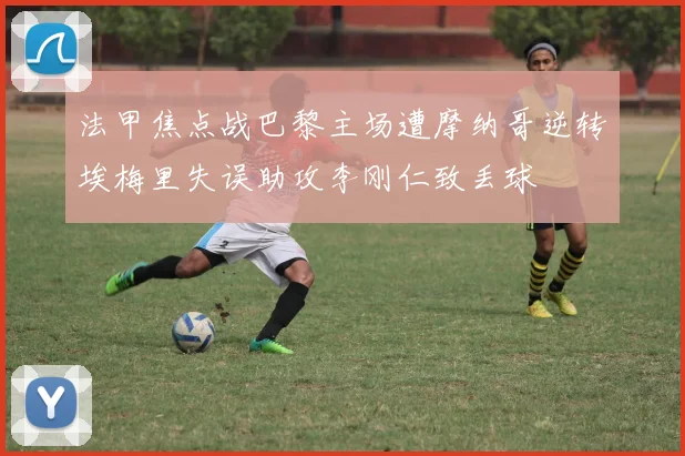 法甲焦点战巴黎主场遭摩纳哥逆转埃梅里失误助攻李刚仁致丢球